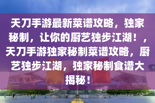 天刀手游最新菜譜攻略，獨(dú)家秘制，讓你的廚藝獨(dú)步江湖！，天刀手游獨(dú)家秘制菜譜攻略，廚藝獨(dú)步江湖，獨(dú)家秘制食譜大揭秘！