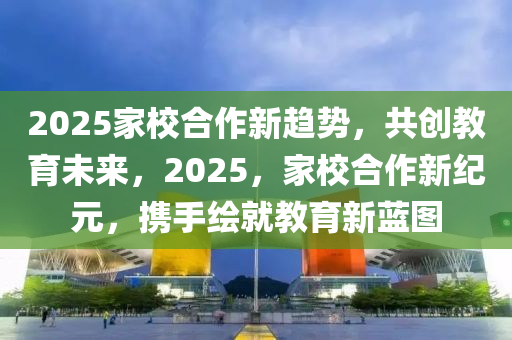 2025家校合作新趨勢(shì)，共創(chuàng)教育未來，2025，家校合作新紀(jì)元，攜手繪就教育新藍(lán)圖