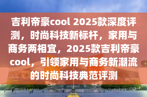 吉利帝豪cool 2025款深度評測，時尚科技新標桿，家用與商務兩相宜，2025款吉利帝豪cool，引領(lǐng)家用與商務新潮流的時尚科技典范評測