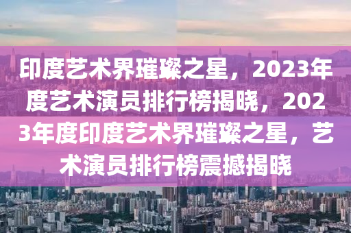 印度藝術(shù)界璀璨之星，2023年度藝術(shù)演員排行榜揭曉，2023年度印度藝術(shù)界璀璨之星，藝術(shù)演員排行榜震撼揭曉