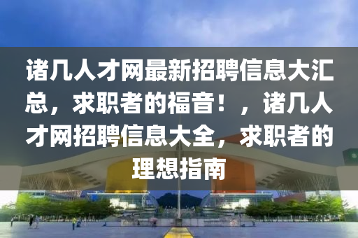 諸幾人才網(wǎng)最新招聘信息大匯總，求職者的福音！，諸幾人才網(wǎng)招聘信息大全，求職者的理想指南