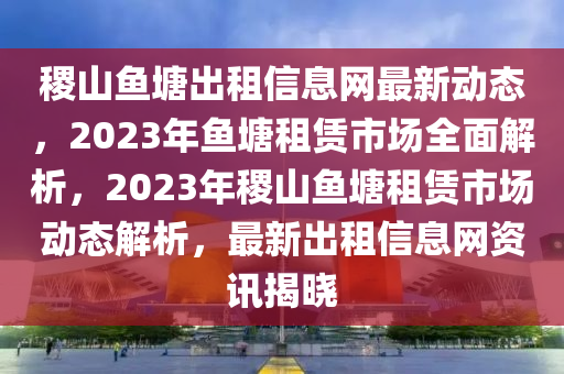 稷山魚塘出租信息網(wǎng)最新動態(tài)，2023年魚塘租賃市場全面解析，2023年稷山魚塘租賃市場動態(tài)解析，最新出租信息網(wǎng)資訊揭曉