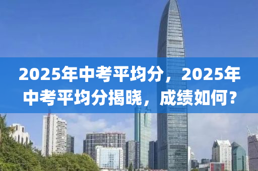 2025年中考平均分，2025年中考平均分揭曉，成績(jī)?nèi)绾危?></div><div   id=