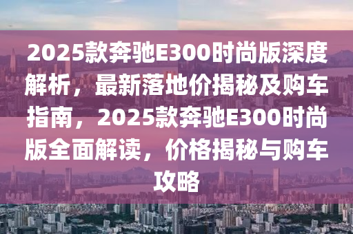 2025款奔馳E300時尚版深度解析，最新落地價揭秘及購車指南，2025款奔馳E300時尚版全面解讀，價格揭秘與購車攻略