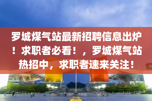 羅城煤氣站最新招聘信息出爐！求職者必看！，羅城煤氣站熱招中，求職者速來(lái)關(guān)注！