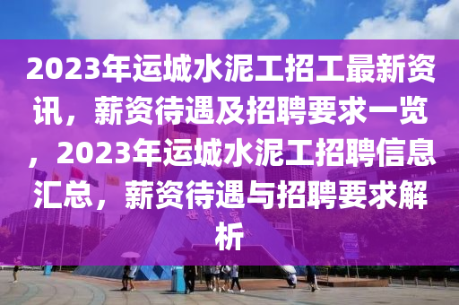 2023年運城水泥工招工最新資訊，薪資待遇及招聘要求一覽，2023年運城水泥工招聘信息匯總，薪資待遇與招聘要求解析