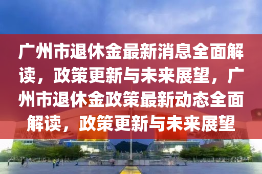 廣州市退休金最新消息全面解讀，政策更新與未來展望，廣州市退休金政策最新動態(tài)全面解讀，政策更新與未來展望