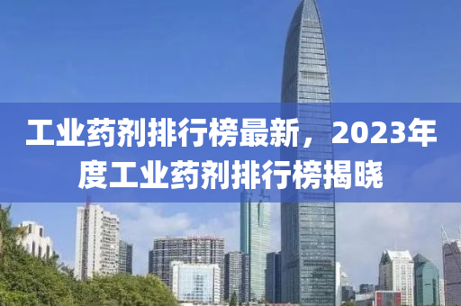 工業(yè)藥劑排行榜最新，2023年度工業(yè)藥劑排行榜揭曉