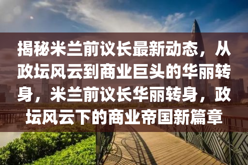 揭秘米蘭前議長最新動態(tài)，從政壇風(fēng)云到商業(yè)巨頭的華麗轉(zhuǎn)身，米蘭前議長華麗轉(zhuǎn)身，政壇風(fēng)云下的商業(yè)帝國新篇章