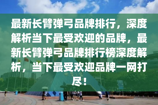 最新長(zhǎng)臂彈弓品牌排行，深度解析當(dāng)下最受歡迎的品牌，最新長(zhǎng)臂彈弓品牌排行榜深度解析，當(dāng)下最受歡迎品牌一網(wǎng)打盡！