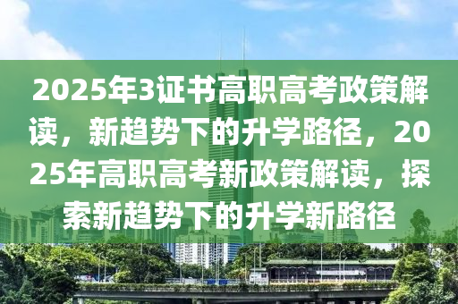 2025年3證書高職高考政策解讀，新趨勢下的升學路徑，2025年高職高考新政策解讀，探索新趨勢下的升學新路徑