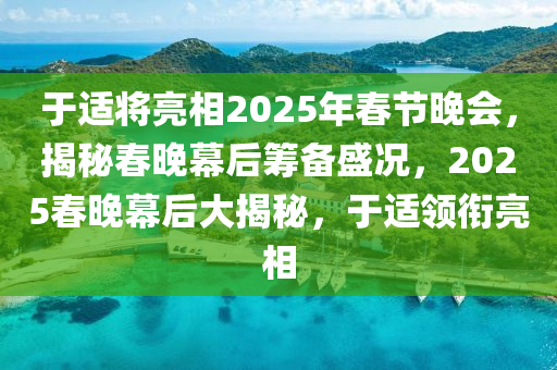 于適將亮相2025年春節(jié)晚會(huì)，揭秘春晚幕后籌備盛況，2025春晚幕后大揭秘，于適領(lǐng)銜亮相