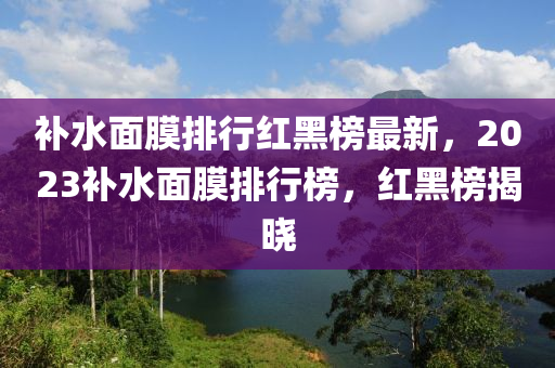 補(bǔ)水面膜排行紅黑榜最新，2023補(bǔ)水面膜排行榜，紅黑榜揭曉