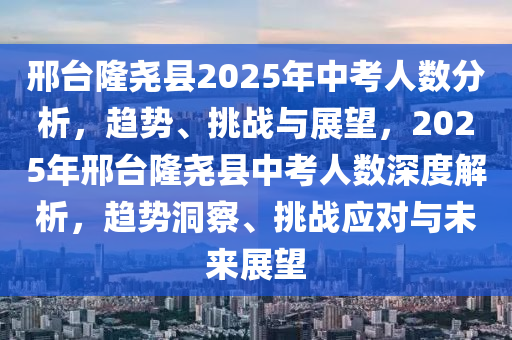 邢臺隆堯縣2025年中考人數(shù)分析，趨勢、挑戰(zhàn)與展望，2025年邢臺隆堯縣中考人數(shù)深度解析，趨勢洞察、挑戰(zhàn)應(yīng)對與未來展望