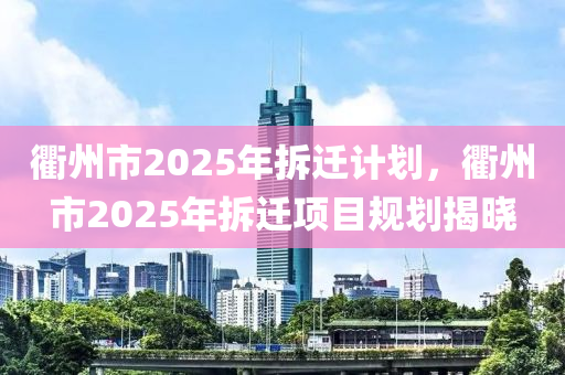 衢州市2025年拆遷計劃，衢州市2025年拆遷項目規(guī)劃揭曉