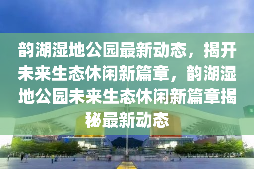 韻湖濕地公園最新動態(tài)，揭開未來生態(tài)休閑新篇章，韻湖濕地公園未來生態(tài)休閑新篇章揭秘最新動態(tài)