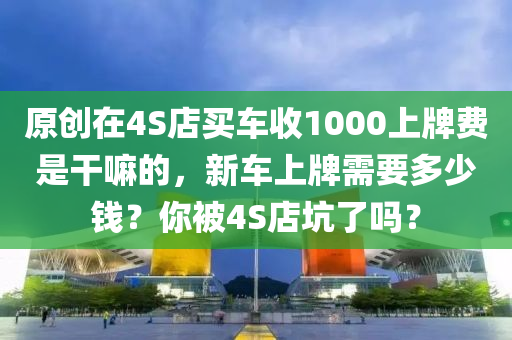 原創(chuàng)在4S店買車收1000上牌費(fèi)是干嘛的，新車上牌需要多少錢？你被4S店坑了嗎？