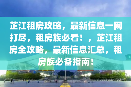 芷江租房攻略，最新信息一網(wǎng)打盡，租房族必看！，芷江租房全攻略，最新信息匯總，租房族必備指南！