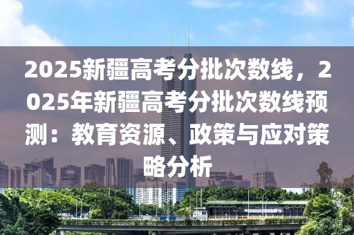 2025新疆高考分批次數(shù)線，2025年新疆高考分批次數(shù)線預(yù)測(cè)：教育資源、政策與應(yīng)對(duì)策略分析