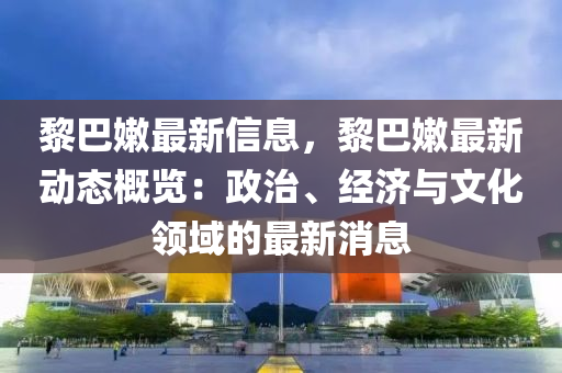 黎巴嫩最新信息，黎巴嫩最新動(dòng)態(tài)概覽：政治、經(jīng)濟(jì)與文化領(lǐng)域的最新消息