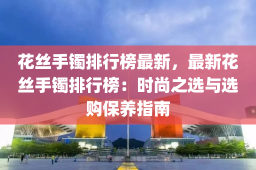 花絲手鐲排行榜最新，最新花絲手鐲排行榜：時尚之選與選購保養(yǎng)指南