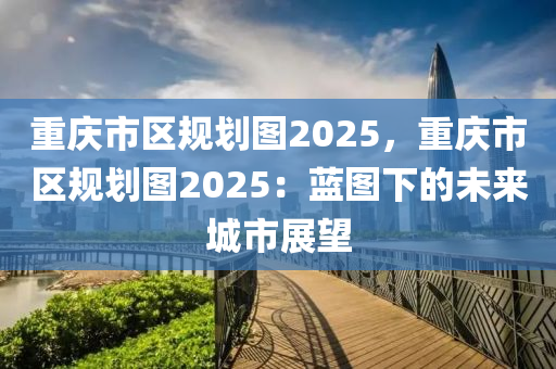 重慶市區(qū)規(guī)劃圖2025，重慶市區(qū)規(guī)劃圖2025：藍(lán)圖下的未來(lái)城市展望