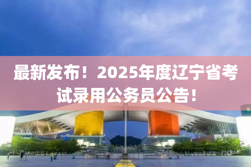 最新發(fā)布！2025年度遼寧省考試錄用公務員公告！