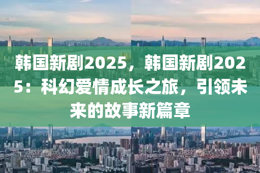 韓國新劇2025，韓國新劇2025：科幻愛情成長之旅，引領(lǐng)未來的故事新篇章