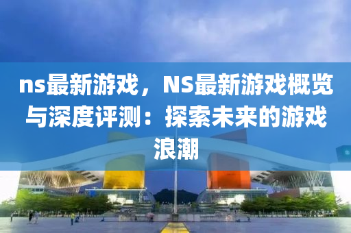 ns最新游戲，NS最新游戲概覽與深度評測：探索未來的游戲浪潮