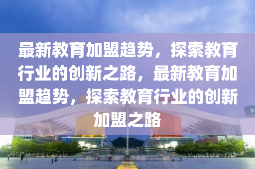 最新教育加盟趨勢，探索教育行業(yè)的創(chuàng)新之路，最新教育加盟趨勢，探索教育行業(yè)的創(chuàng)新加盟之路