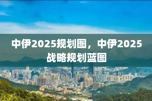 中伊2025規(guī)劃圖，中伊2025戰(zhàn)略規(guī)劃藍(lán)圖