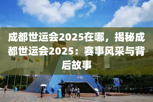 成都世運會2025在哪，揭秘成都世運會2025：賽事風(fēng)采與背后故事