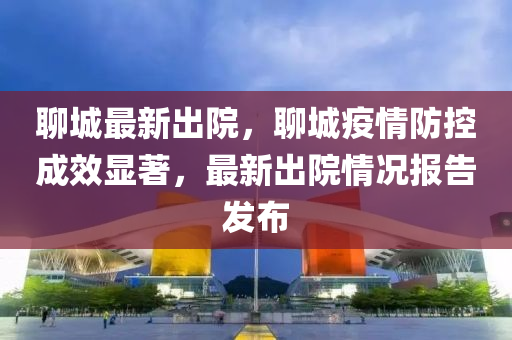 聊城最新出院，聊城疫情防控成效顯著，最新出院情況報告發(fā)布