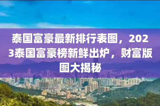 泰國富豪最新排行表圖，2023泰國富豪榜新鮮出爐，財富版圖大揭秘