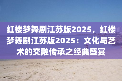 紅樓夢(mèng)舞劇江蘇版2025，紅樓夢(mèng)舞劇江蘇版2025：文化與藝術(shù)的交融傳承之經(jīng)典盛宴