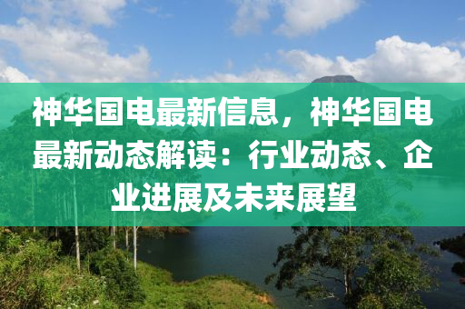 神華國(guó)電最新信息，神華國(guó)電最新動(dòng)態(tài)解讀：行業(yè)動(dòng)態(tài)、企業(yè)進(jìn)展及未來展望