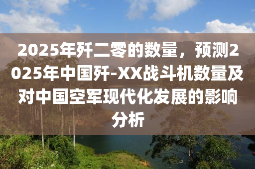 2025年殲二零的數(shù)量，預(yù)測2025年中國殲-XX戰(zhàn)斗機(jī)數(shù)量及對中國空軍現(xiàn)代化發(fā)展的影響分析