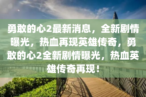 勇敢的心2最新消息，全新劇情曝光，熱血再現(xiàn)英雄傳奇，勇敢的心2全新劇情曝光，熱血英雄傳奇再現(xiàn)！