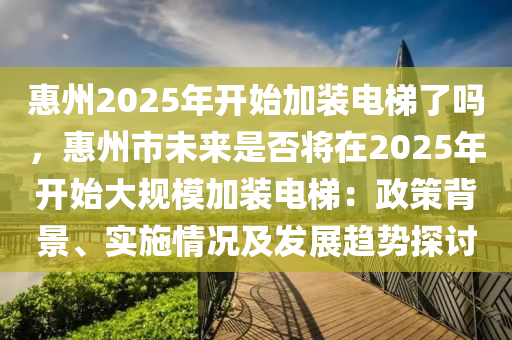 惠州2025年開(kāi)始加裝電梯了嗎，惠州市未來(lái)是否將在2025年開(kāi)始大規(guī)模加裝電梯：政策背景、實(shí)施情況及發(fā)展趨勢(shì)探討