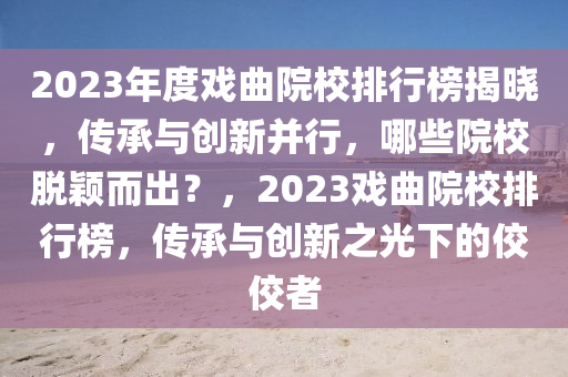 2023年度戲曲院校排行榜揭曉，傳承與創(chuàng)新并行，哪些院校脫穎而出？，2023戲曲院校排行榜，傳承與創(chuàng)新之光下的佼佼者