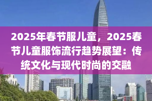 2025年春節(jié)服兒童，2025春節(jié)兒童服飾流行趨勢展望：傳統(tǒng)文化與現(xiàn)代時尚的交融