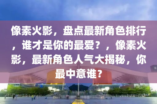 像素火影，盤點(diǎn)最新角色排行，誰才是你的最愛？，像素火影，最新角色人氣大揭秘，你最中意誰？