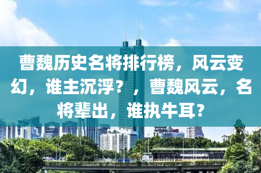 曹魏歷史名將排行榜，風(fēng)云變幻，誰主沉?。?，曹魏風(fēng)云，名將輩出，誰執(zhí)牛耳？