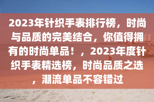 2023年針織手表排行榜，時(shí)尚與品質(zhì)的完美結(jié)合，你值得擁有的時(shí)尚單品！，2023年度針織手表精選榜，時(shí)尚品質(zhì)之選，潮流單品不容錯過