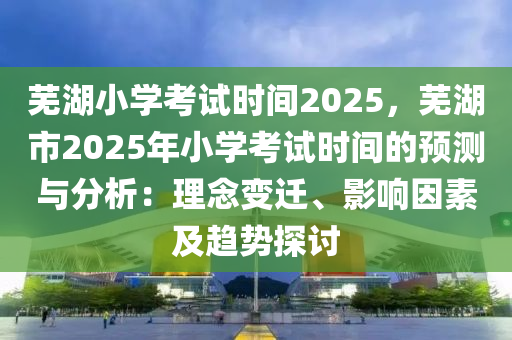 蕪湖小學考試時間2025，蕪湖市2025年小學考試時間的預(yù)測與分析：理念變遷、影響因素及趨勢探討