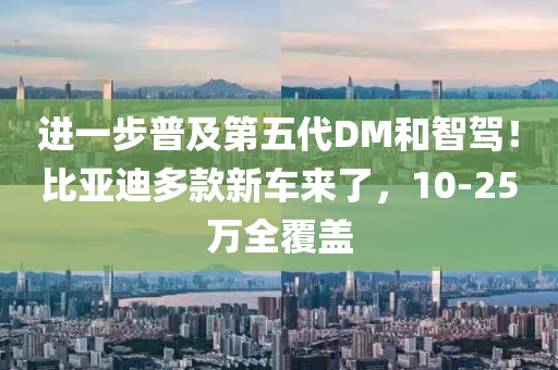 進一步普及第五代DM和智駕！比亞迪多款新車來了，10-25萬全覆蓋