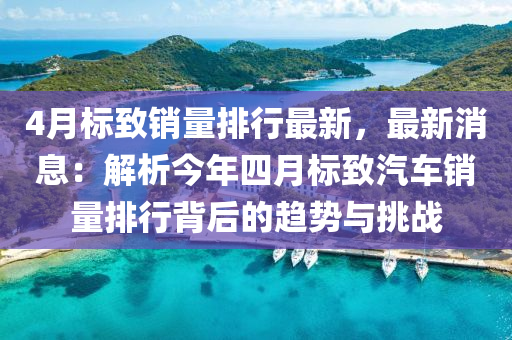 4月標致銷量排行最新，最新消息：解析今年四月標致汽車銷量排行背后的趨勢與挑戰(zhàn)