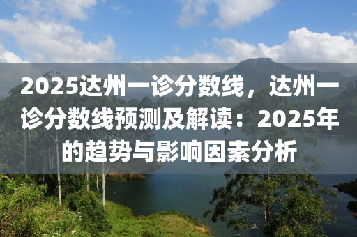 2025達(dá)州一診分?jǐn)?shù)線，達(dá)州一診分?jǐn)?shù)線預(yù)測及解讀：2025年的趨勢與影響因素分析