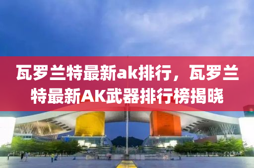 瓦羅蘭特最新ak排行，瓦羅蘭特最新AK武器排行榜揭曉