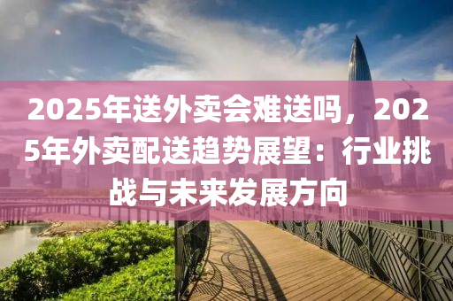 2025年送外賣會難送嗎，2025年外賣配送趨勢展望：行業(yè)挑戰(zhàn)與未來發(fā)展方向